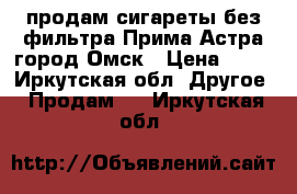 продам сигареты без фильтра Прима Астра город Омск › Цена ­ 40 - Иркутская обл. Другое » Продам   . Иркутская обл.